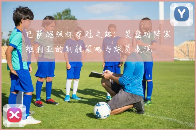 巴萨超级杯夺冠之路：复盘对阵塞维利亚的制胜策略与球员表现