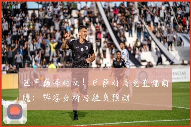 西甲巅峰对决！巴萨对马竞直播前瞻：阵容分析与胜负预测