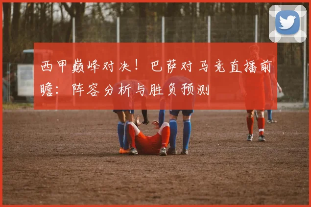 西甲巅峰对决！巴萨对马竞直播前瞻：阵容分析与胜负预测