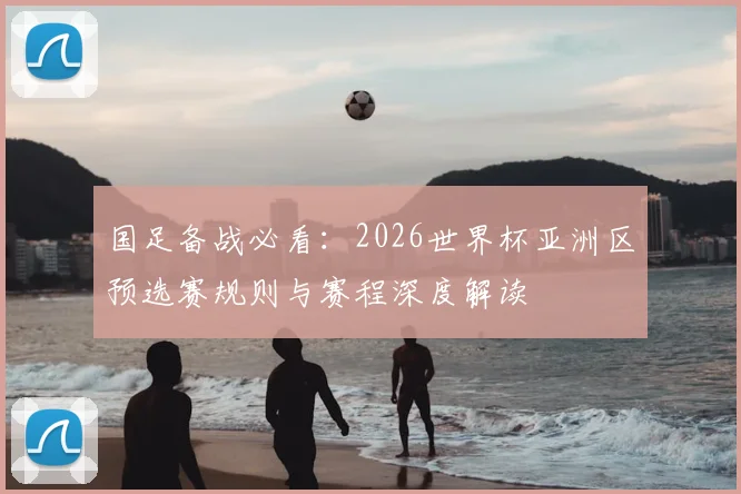 国足备战必看：2026世界杯亚洲区预选赛规则与赛程深度解读