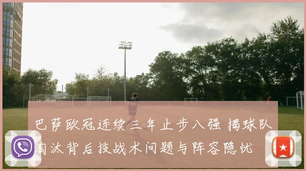 巴萨欧冠连续三年止步八强 揭球队淘汰背后技战术问题与阵容隐忧