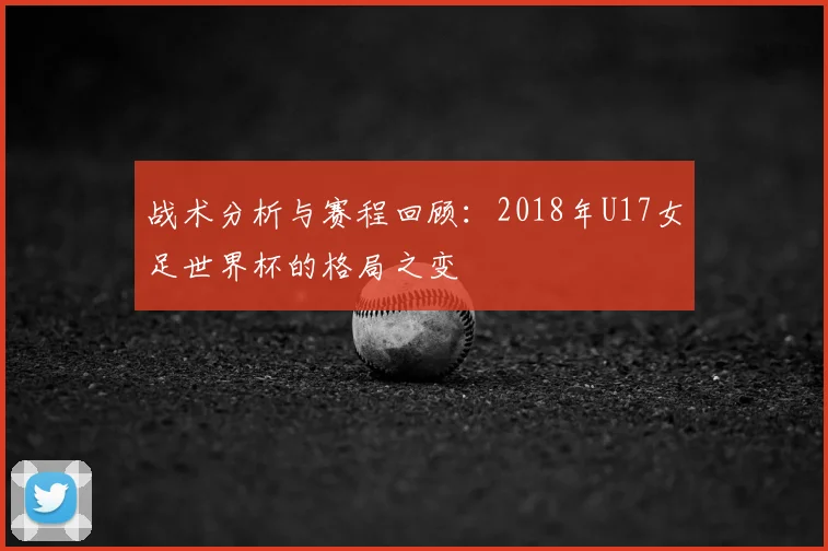 战术分析与赛程回顾：2018年U17女足世界杯的格局之变