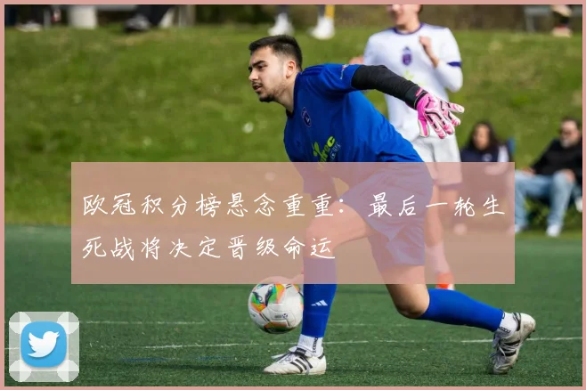 欧冠积分榜悬念重重：最后一轮生死战将决定晋级命运