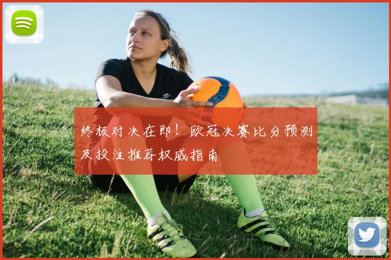 终极对决在即！欧冠决赛比分预测及投注推荐权威指南