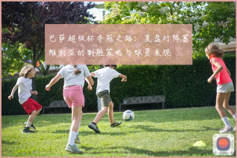巴萨超级杯夺冠之路：复盘对阵塞维利亚的制胜策略与球员表现