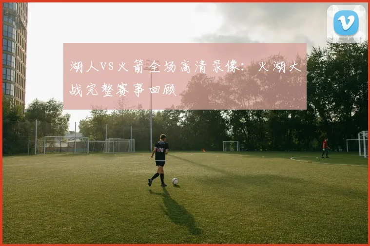 湖人vs火箭全场高清录像：火湖大战完整赛事回顾