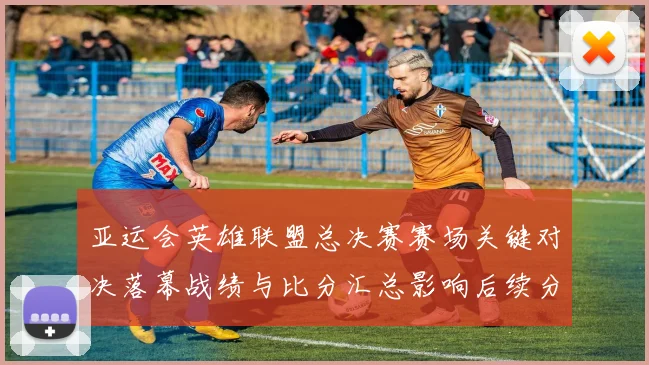 亚运会英雄联盟总决赛赛场关键对决落幕战绩与比分汇总影响后续分组