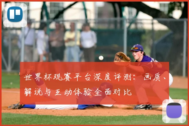 世界杯观赛平台深度评测：画质、解说与互动体验全面对比