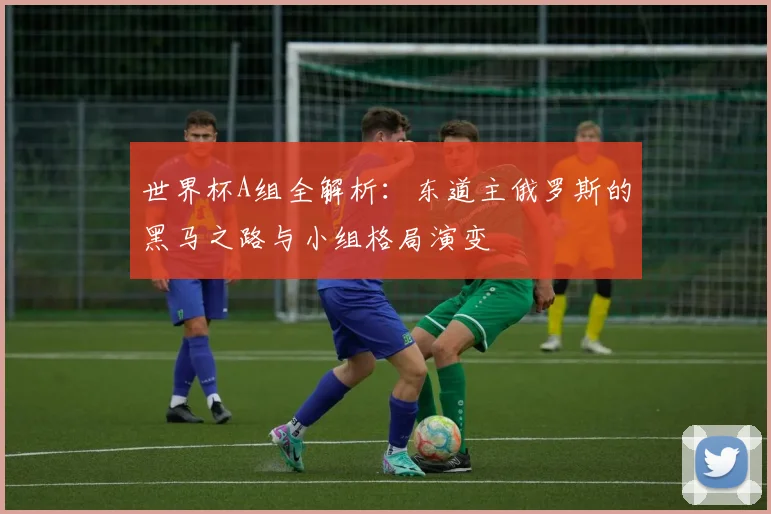 世界杯A组全解析:东道主俄罗斯的黑马之路与小组格局演变