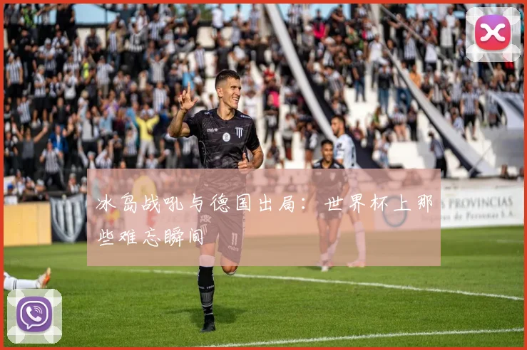 冰岛战吼与德国出局:世界杯上那些难忘瞬间