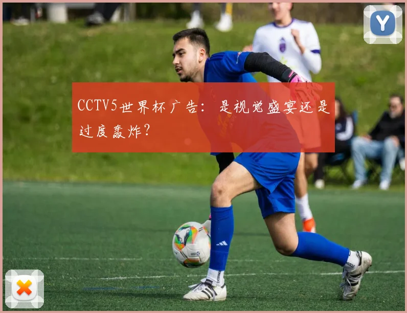 CCTV5世界杯广告:是视觉盛宴还是过度轰炸?