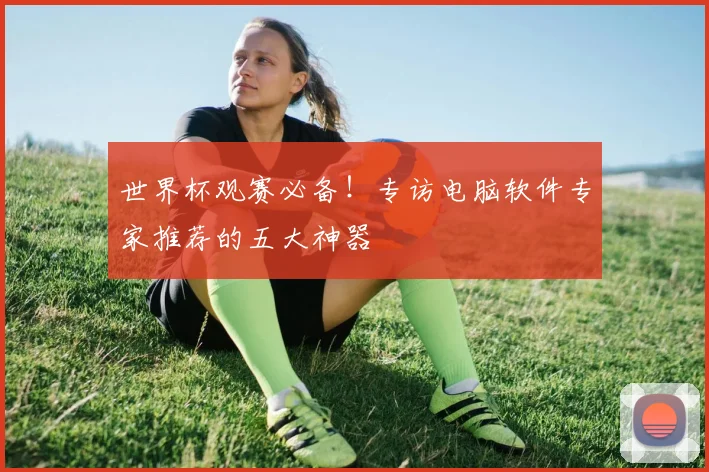 世界杯观赛必备！专访电脑软件专家推荐的五大神器
