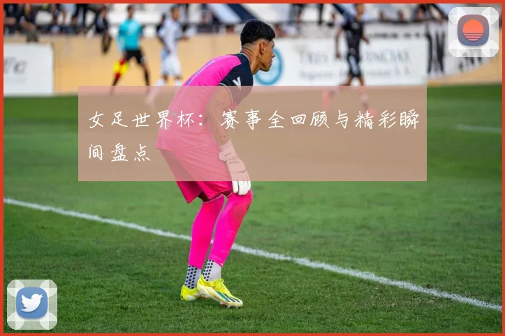 女足世界杯:赛事全回顾与精彩瞬间盘点