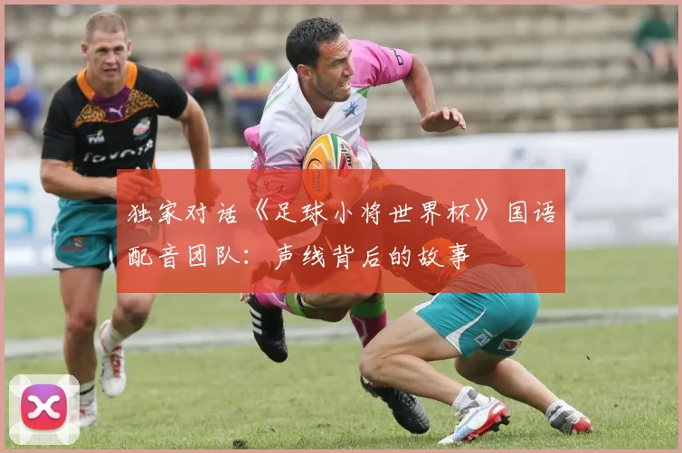 独家对话《足球小将世界杯》国语配音团队:声线背后的故事