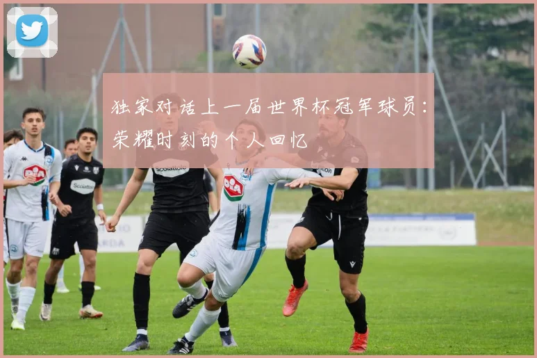 独家对话上一届世界杯冠军球员:荣耀时刻的个人回忆