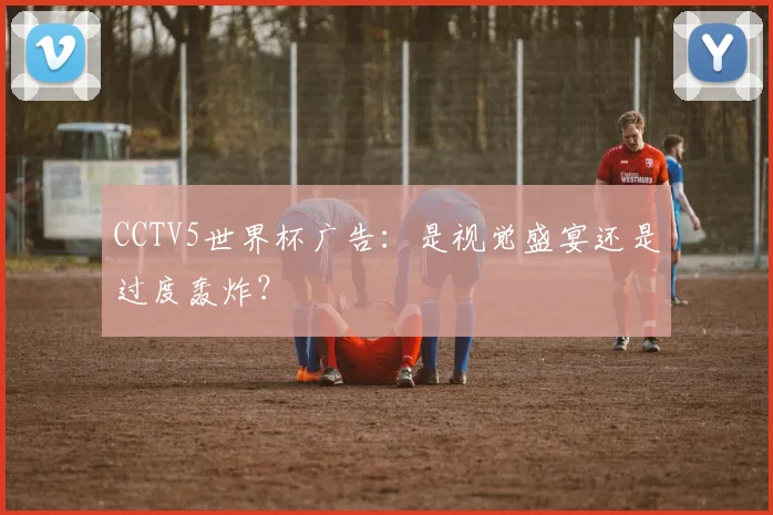 CCTV5世界杯广告:是视觉盛宴还是过度轰炸?