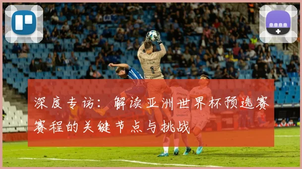 深度专访:解读亚洲世界杯预选赛赛程的关键节点与挑战
