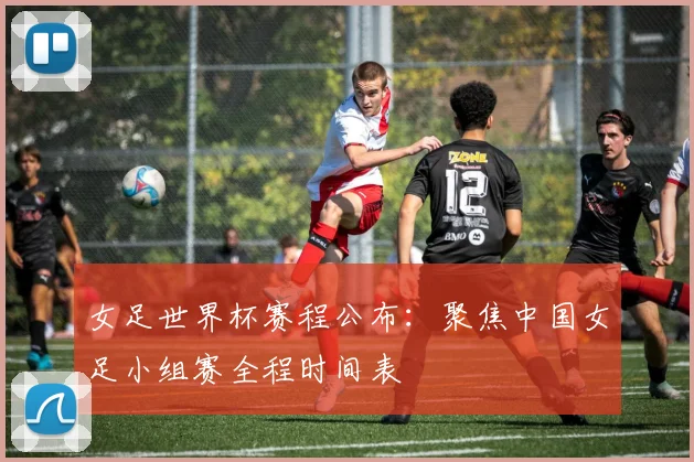 女足世界杯赛程公布:聚焦中国女足小组赛全程时间表