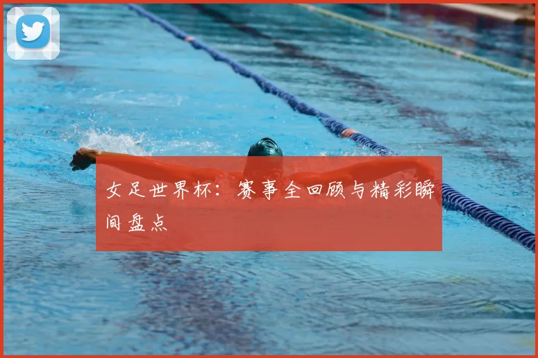 女足世界杯:赛事全回顾与精彩瞬间盘点