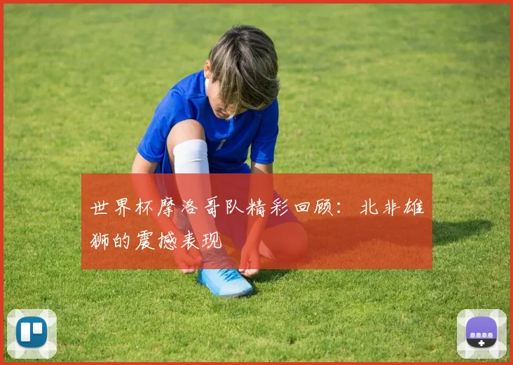 世界杯摩洛哥队精彩回顾:北非雄狮的震撼表现