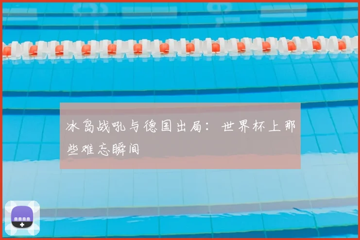 冰岛战吼与德国出局:世界杯上那些难忘瞬间