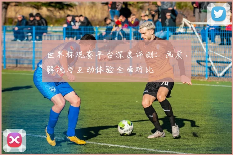 世界杯观赛平台深度评测：画质、解说与互动体验全面对比