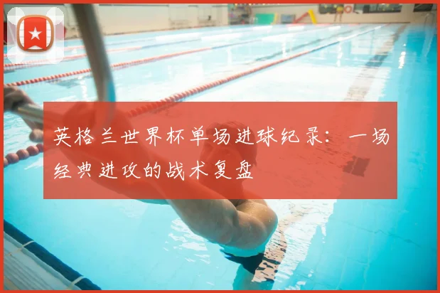 英格兰世界杯单场进球纪录:一场经典进攻的战术复盘