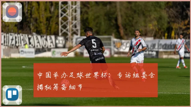 中国举办足球世界杯:专访组委会揭秘筹备细节