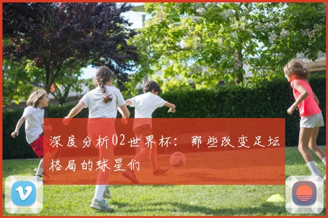 深度分析02世界杯：那些改变足坛格局的球星们