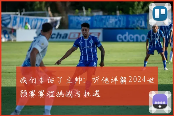 我们专访了主帅：听他详解2024世预赛赛程挑战与机遇