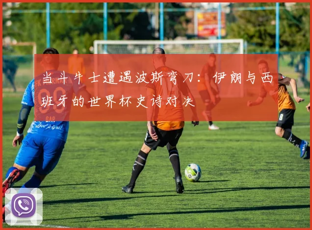 当斗牛士遭遇波斯弯刀：伊朗与西班牙的世界杯史诗对决