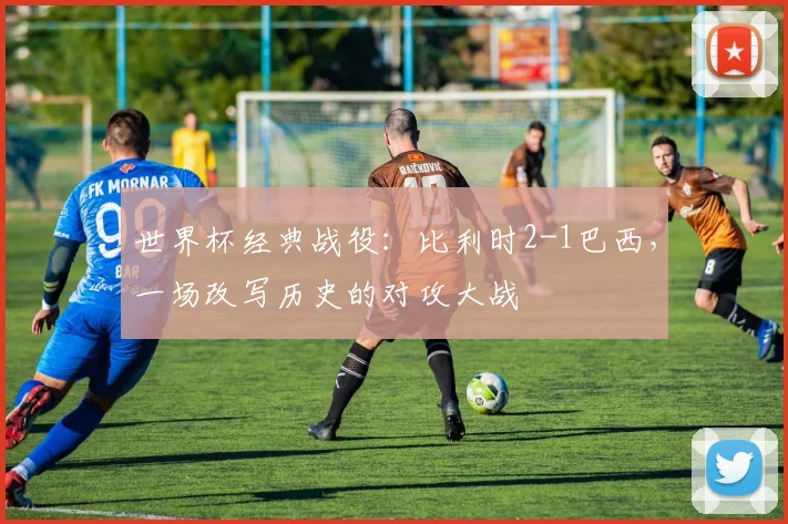 世界杯经典战役：比利时2-1巴西，一场改写历史的对攻大战