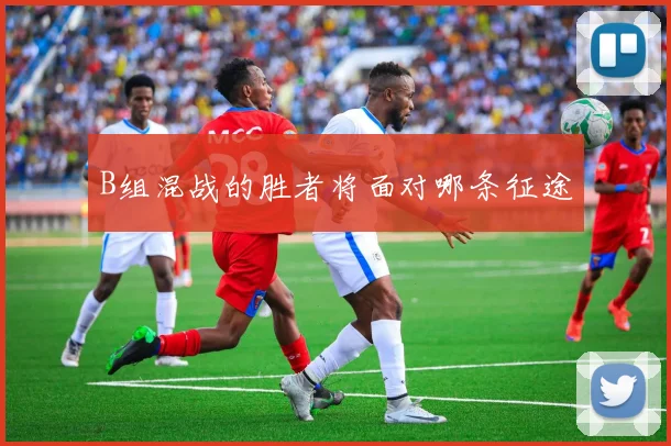B组混战的胜者将面对哪条征途
