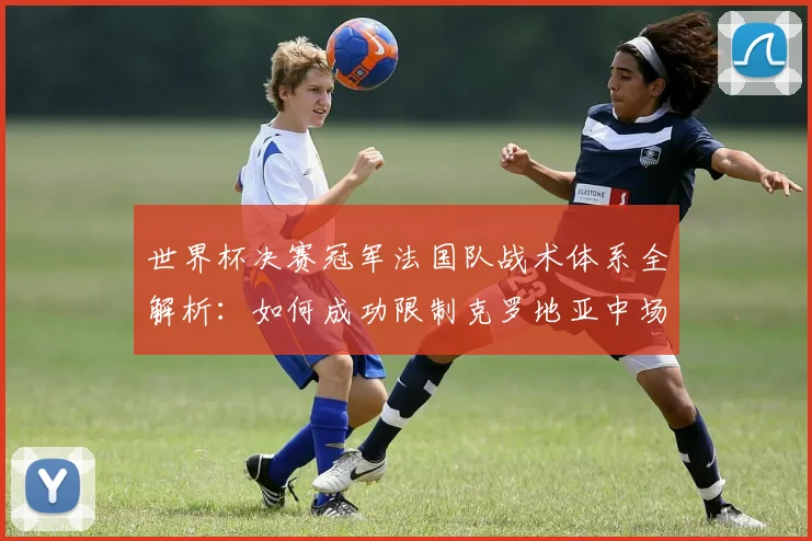 世界杯决赛冠军法国队战术体系全解析：如何成功限制克罗地亚中场