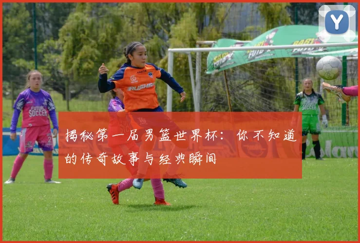 揭秘第一届男篮世界杯：你不知道的传奇故事与经典瞬间